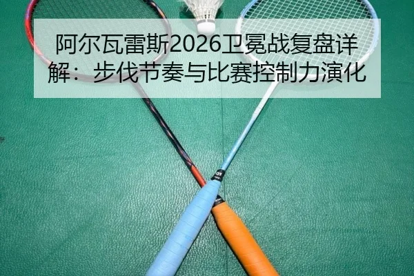 阿尔瓦雷斯2026卫冕战复盘详解：步伐节奏与比赛控制力演化